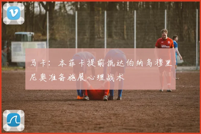 马卡：本菲卡提前抵达伯纳乌穆里尼奥准备施展心理战术