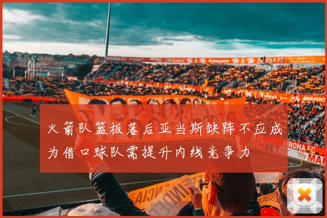 火箭队篮板落后亚当斯缺阵不应成为借口球队需提升内线竞争力