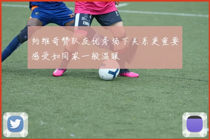 约维奇赞队友优秀场下关系更重要感受如同家一般温暖