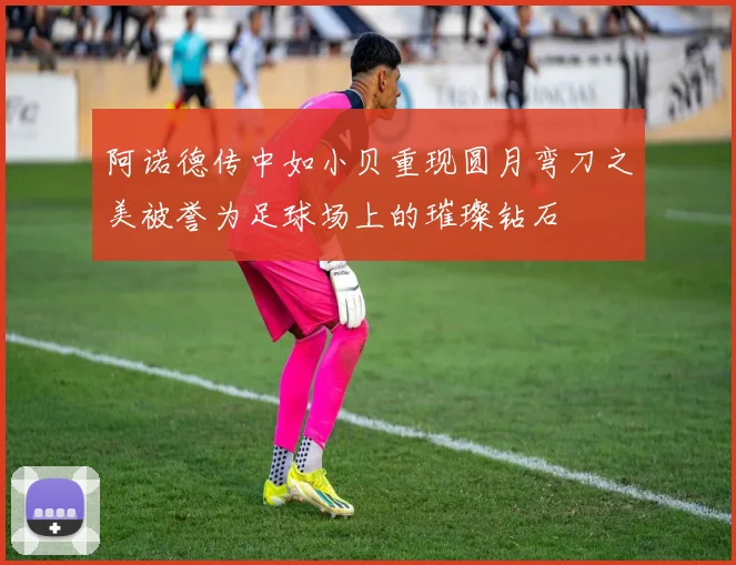 阿诺德传中如小贝重现圆月弯刀之美被誉为足球场上的璀璨钻石