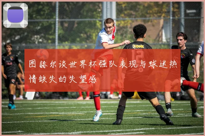 图赫尔谈世界杯强队表现与球迷热情缺失的失望感