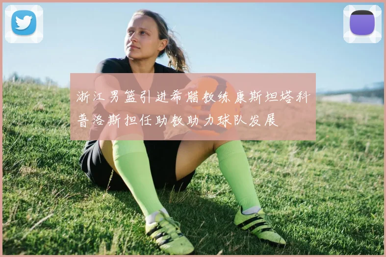 浙江男篮引进希腊教练康斯坦塔科普洛斯担任助教助力球队发展