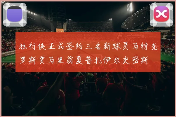 独行侠正式签约三名新球员马特克罗斯贾马里翁夏普扎伊尔史密斯
