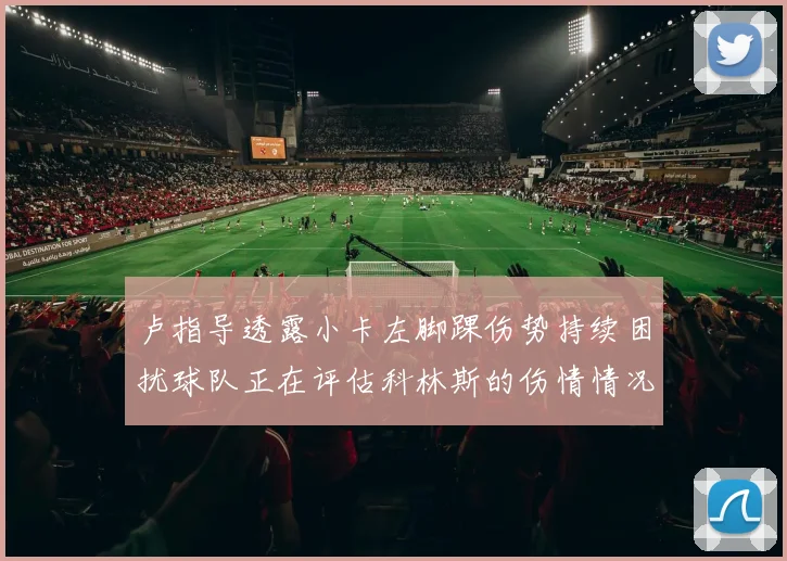 卢指导透露小卡左脚踝伤势持续困扰球队正在评估科林斯的伤情情况