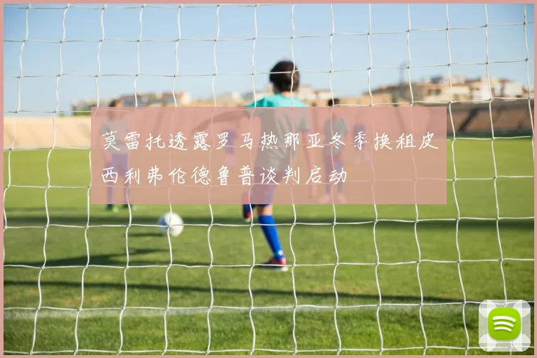 莫雷托透露罗马热那亚冬季换租皮西利弗伦德鲁普谈判启动