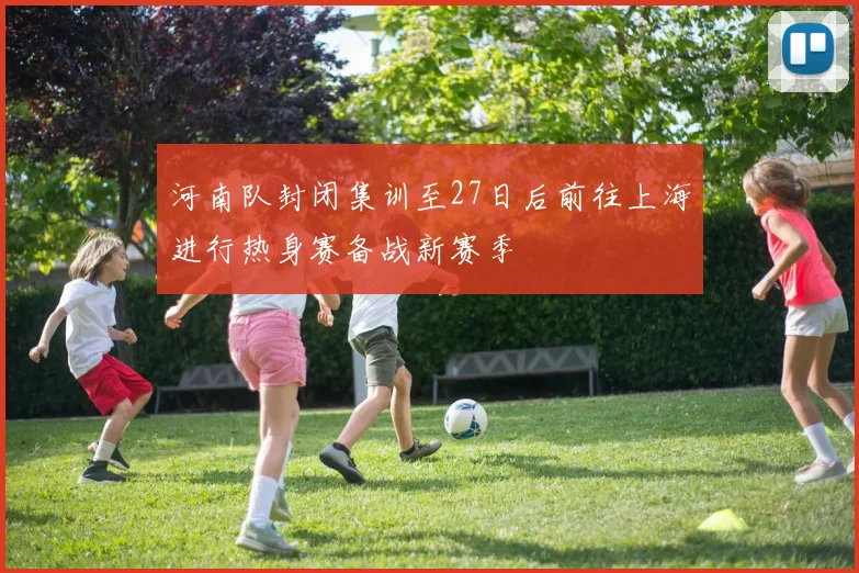 河南队封闭集训至27日后前往上海进行热身赛备战新赛季
