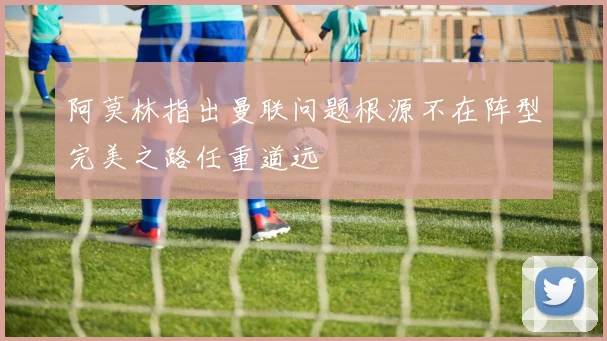 阿莫林指出曼联问题根源不在阵型完美之路任重道远