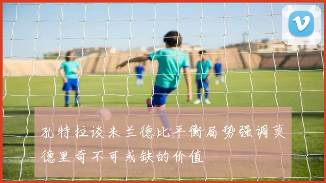 孔特拉谈米兰德比平衡局势强调莫德里奇不可或缺的价值