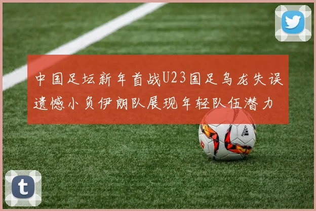 中国足坛新年首战U23国足乌龙失误遗憾小负伊朗队展现年轻队伍潜力