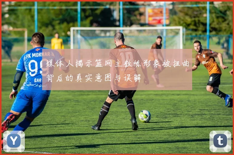 媒体人揭示篮网主教练形象被扭曲背后的真实意图与误解