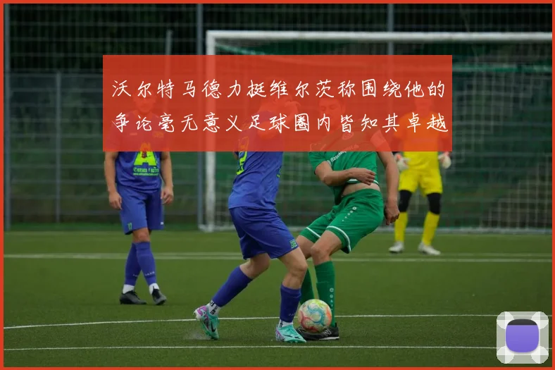 沃尔特马德力挺维尔茨称围绕他的争论毫无意义足球圈内皆知其卓越表现