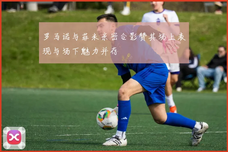 罗马诺与菲米亲密合影赞其场上表现与场下魅力并存