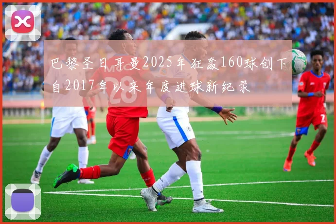 巴黎圣日耳曼2025年狂轰160球创下自2017年以来年度进球新纪录
