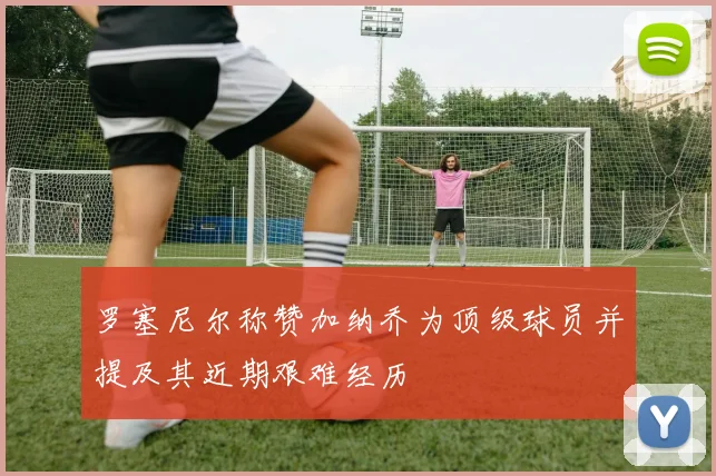 罗塞尼尔称赞加纳乔为顶级球员并提及其近期艰难经历