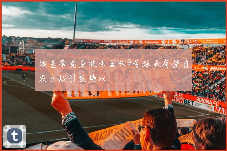 埃基蒂克身披法国队9号球衣有望首发出战引发热议