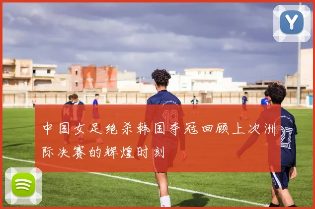 中国女足绝杀韩国夺冠回顾上次洲际决赛的辉煌时刻
