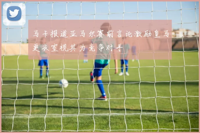 马卡报道亚马尔赛前言论激励皇马更衣室视其为竞争对手