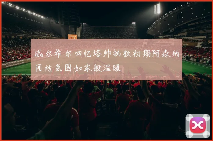 威尔希尔回忆塔帅执教初期阿森纳团结氛围如家般温暖