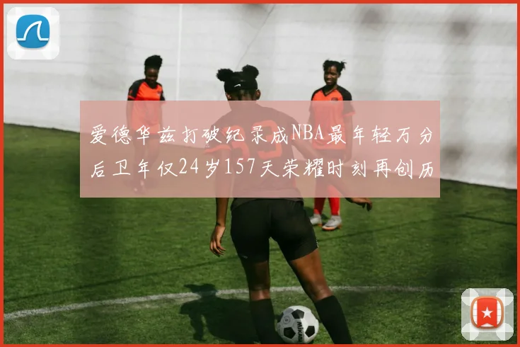 爱德华兹打破纪录成NBA最年轻万分后卫年仅24岁157天荣耀时刻再创历史