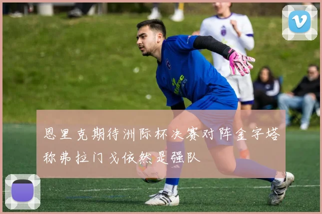 恩里克期待洲际杯决赛对阵金字塔称弗拉门戈依然是强队