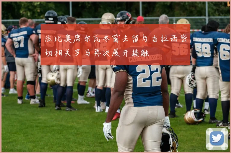 法比奥席尔瓦冬窗去留与吉拉西密切相关罗马再次展开接触