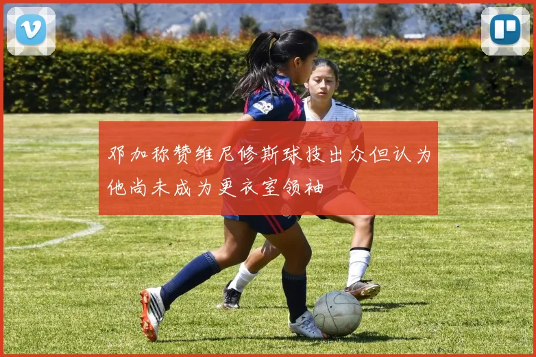 邓加称赞维尼修斯球技出众但认为他尚未成为更衣室领袖
