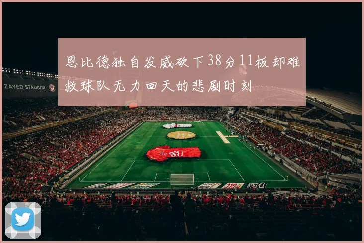 恩比德独自发威砍下38分11板却难救球队无力回天的悲剧时刻
