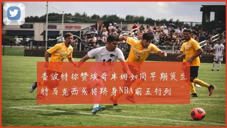香波特称赞埃奇库姆如同早期莫兰特马克西或将跻身NBA前五行列