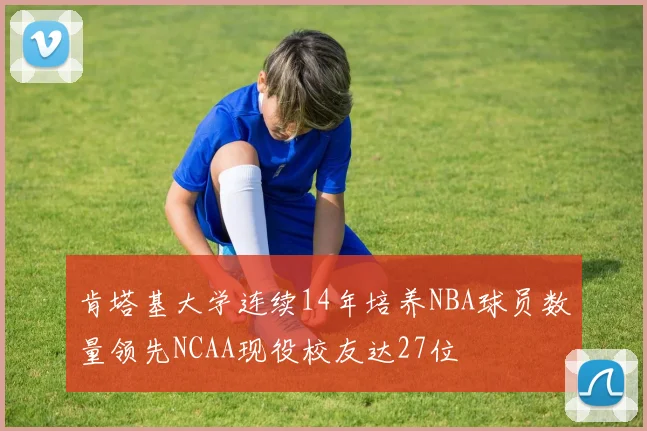 肯塔基大学连续14年培养NBA球员数量领先NCAA现役校友达27位